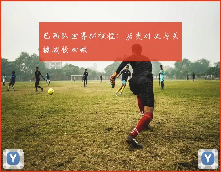 巴西队世界杯征程：历史对决与关键战役回顾
