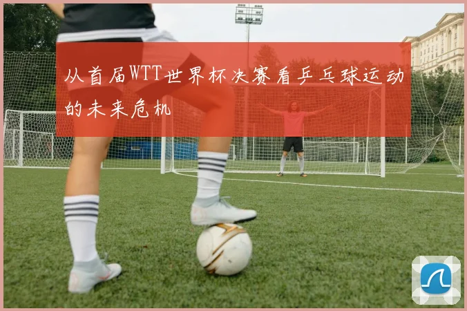 从首届WTT世界杯决赛看乒乓球运动的未来危机