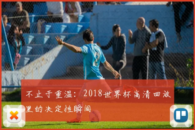 不止于重温：2018世界杯高清回放里的决定性瞬间