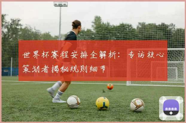 世界杯赛程安排全解析：专访核心策划者揭秘规则细节