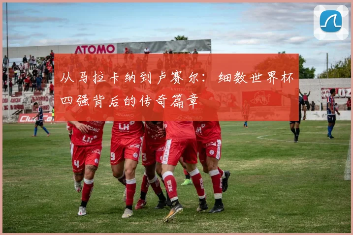 从马拉卡纳到卢赛尔：细数世界杯四强背后的传奇篇章