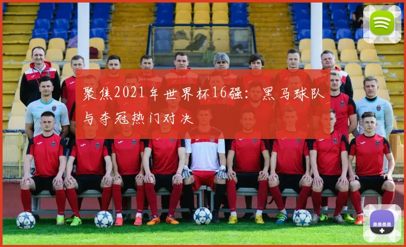 聚焦2021年世界杯16强：黑马球队与夺冠热门对决