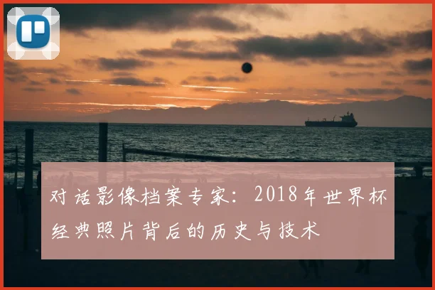 对话影像档案专家:2018年世界杯经典照片背后的历史与技术