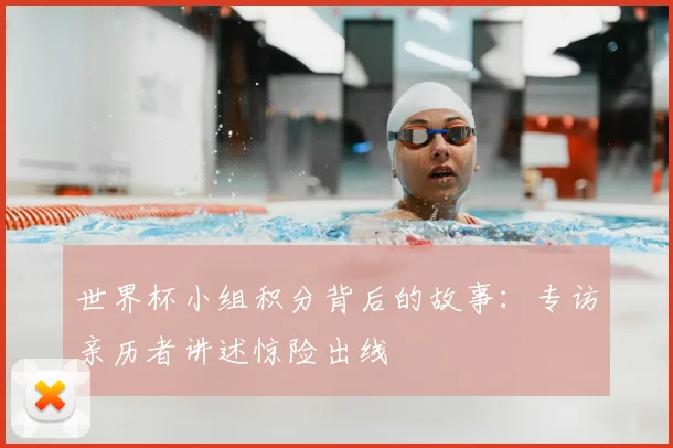 世界杯小组积分背后的故事:专访亲历者讲述惊险出线