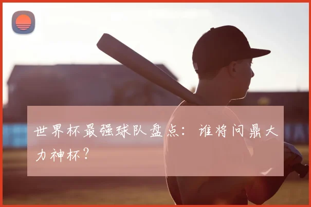世界杯最强球队盘点:谁将问鼎大力神杯?